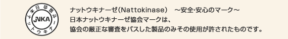 ナットウキナーゼ（Nattokinase）～安全・安心のマーク～
日本ナットウキナーゼ協会マークは、協会の厳正な審査をパスした製品のみその使用が許されたものです。